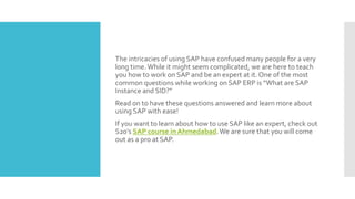 The intricacies of using SAP have confused many people for a very
long time.While it might seem complicated, we are here to teach
you how to work on SAP and be an expert at it. One of the most
common questions while working on SAP ERP is “What are SAP
Instance and SID?”
Read on to have these questions answered and learn more about
using SAP with ease!
If you want to learn about how to use SAP like an expert, check out
S20’s SAP course in Ahmedabad.We are sure that you will come
out as a pro at SAP.
 