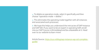 4.To delete an operation mode, select it specifically and then
choose “operation mode -> delete.”
5.This eliminates the operating mode together with all instances
and associated work processes.
6.We hope this helps you understand the intricacies of SAP Instance
and SAP SID. If you want to be an expert in operating SAP, enroll
into our SAP Course in Ahmedabad and be unbeatable at it. Head
over to our website to learn more!
Article Source: https://s20.in/blog/sap-instance-sap-sid-complete-
guide/
 