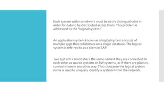 Each system within a network must be easily distinguishable in
order for data to be distributed across them.This problem is
addressed by the “logical system.”
An application system known as a logical system consists of
multiple apps that collaborate on a single database.The logical
system is referred to as a client in SAP.
Two systems cannot share the same name if they are connected to
each other as source systems or BW systems, or if there are plans to
connect them in any other way.This is because the logical system
name is used to uniquely identify a system within the network.
 