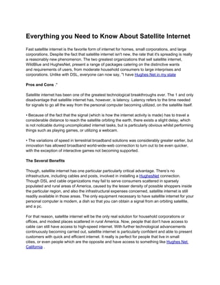 Everything you Need to Know About Satellite Internet
Fast satellite internet is the favorite form of internet for homes, small corporations, and large
corporations. Despite the fact that satellite internet isn't new, the rate that it's spreading is really
a reasonably new phenomenon. The two greatest organizations that sell satellite internet,
WildBlue and HughesNet, present a range of packages catering on the distinctive wants
and requirements of users, from moderate household consumers to large interprises and
corporations. Unlike with DSL, everyone can now say, "I have Hughes Net in my state

Pros and Cons ."

Satellite internet has been one of the greatest technological breakthroughs ever. The 1 and only
disadvantage that satellite internet has, however, is latency. Latency refers to the time needed
for signals to go all the way from the personal computer becoming utilized, on the satellite itself.

• Because of the fact that the signal (which is how the internet activity is made) has to travel a
considerable distance to reach the satellite orbiting the earth, there exists a slight delay, which
is not noticable during uncomplicated internet tasks, but is particularly obvious whilst performing
things such as playing games, or utilizing a webcam.

• The variations of speed in terrestrial broadband solutions was considerably greater earlier, but
innovation has allowed broadband world-wide-web connection to turn out to be even quicker,
with the exception of interactive games not becoming supported.

The Several Benefits

Though, satellite internet has one particular particularly critical advantage. There’s no
infrastructure, including cables and posts, involved in installing a HughesNet connection.
Though DSL and cable organizations may fail to serve consumers scattered in sparsely
populated and rural areas of America, caused by the lesser density of possible shoppers inside
the particular region, and also the infrastructural expenses concerned, satellite internet is still
readily available in those areas. The only equipment necessary to have satellite internet for your
personal computer is modem, a dish so that you can obtain a signal from an orbiting satellite,
and a pc.

For that reason, satellite internet will be the only real solution for household corporations or
offices, and modest places scattered in rural America. Now, people that don't have access to
cable can still have access to high-speed internet. With further technological advancements
continuously becoming carried out, satellite internet is particularly confident and able to present
customers with quick and efficient internet. It really is perfect for people that live in small
cities, or even people which are the opposite and have access to something like Hughes Net
California .
 