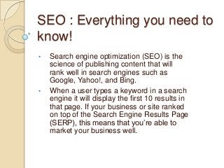 SEO : Everything you need to
know!
• Search engine optimization (SEO) is the
science of publishing content that will
rank well in search engines such as
Google, Yahoo!, and Bing.
• When a user types a keyword in a search
engine it will display the first 10 results in
that page. If your business or site ranked
on top of the Search Engine Results Page
(SERP), this means that you’re able to
market your business well.
 