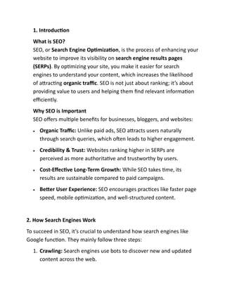 1. Introduction
What is SEO?
SEO, or Search Engine Optimization, is the process of enhancing your
website to improve its visibility on search engine results pages
(SERPs). By optimizing your site, you make it easier for search
engines to understand your content, which increases the likelihood
of attracting organic traffic. SEO is not just about ranking; it’s about
providing value to users and helping them find relevant information
efficiently.
Why SEO is Important
SEO offers multiple benefits for businesses, bloggers, and websites:
• Organic Traffic: Unlike paid ads, SEO attracts users naturally
through search queries, which often leads to higher engagement.
• Credibility & Trust: Websites ranking higher in SERPs are
perceived as more authoritative and trustworthy by users.
• Cost-Effective Long-Term Growth: While SEO takes time, its
results are sustainable compared to paid campaigns.
• Better User Experience: SEO encourages practices like faster page
speed, mobile optimization, and well-structured content.
2. How Search Engines Work
To succeed in SEO, it’s crucial to understand how search engines like
Google function. They mainly follow three steps:
1. Crawling: Search engines use bots to discover new and updated
content across the web.
 