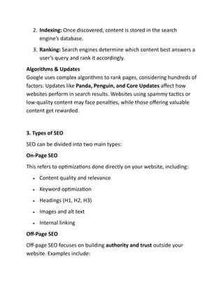 2. Indexing: Once discovered, content is stored in the search
engine’s database.
3. Ranking: Search engines determine which content best answers a
user’s query and rank it accordingly.
Algorithms & Updates
Google uses complex algorithms to rank pages, considering hundreds of
factors. Updates like Panda, Penguin, and Core Updates affect how
websites perform in search results. Websites using spammy tactics or
low-quality content may face penalties, while those offering valuable
content get rewarded.
3. Types of SEO
SEO can be divided into two main types:
On-Page SEO
This refers to optimizations done directly on your website, including:
• Content quality and relevance
• Keyword optimization
• Headings (H1, H2, H3)
• Images and alt text
• Internal linking
Off-Page SEO
Off-page SEO focuses on building authority and trust outside your
website. Examples include:
 