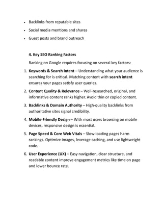 • Backlinks from reputable sites
• Social media mentions and shares
• Guest posts and brand outreach
4. Key SEO Ranking Factors
Ranking on Google requires focusing on several key factors:
1. Keywords & Search Intent – Understanding what your audience is
searching for is critical. Matching content with search intent
ensures your pages satisfy user queries.
2. Content Quality & Relevance – Well-researched, original, and
informative content ranks higher. Avoid thin or copied content.
3. Backlinks & Domain Authority – High-quality backlinks from
authoritative sites signal credibility.
4. Mobile-Friendly Design – With most users browsing on mobile
devices, responsive design is essential.
5. Page Speed & Core Web Vitals – Slow-loading pages harm
rankings. Optimize images, leverage caching, and use lightweight
code.
6. User Experience (UX) – Easy navigation, clear structure, and
readable content improve engagement metrics like time on page
and lower bounce rate.
 