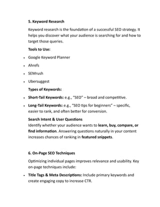 5. Keyword Research
Keyword research is the foundation of a successful SEO strategy. It
helps you discover what your audience is searching for and how to
target those queries.
Tools to Use:
• Google Keyword Planner
• Ahrefs
• SEMrush
• Ubersuggest
Types of Keywords:
• Short-Tail Keywords: e.g., “SEO” – broad and competitive.
• Long-Tail Keywords: e.g., “SEO tips for beginners” – specific,
easier to rank, and often better for conversion.
Search Intent & User Questions
Identify whether your audience wants to learn, buy, compare, or
find information. Answering questions naturally in your content
increases chances of ranking in featured snippets.
6. On-Page SEO Techniques
Optimizing individual pages improves relevance and usability. Key
on-page techniques include:
• Title Tags & Meta Descriptions: Include primary keywords and
create engaging copy to increase CTR.
 