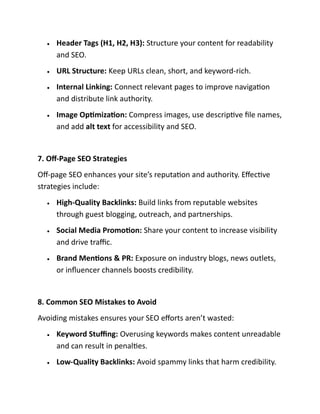 • Header Tags (H1, H2, H3): Structure your content for readability
and SEO.
• URL Structure: Keep URLs clean, short, and keyword-rich.
• Internal Linking: Connect relevant pages to improve navigation
and distribute link authority.
• Image Optimization: Compress images, use descriptive file names,
and add alt text for accessibility and SEO.
7. Off-Page SEO Strategies
Off-page SEO enhances your site’s reputation and authority. Effective
strategies include:
• High-Quality Backlinks: Build links from reputable websites
through guest blogging, outreach, and partnerships.
• Social Media Promotion: Share your content to increase visibility
and drive traffic.
• Brand Mentions & PR: Exposure on industry blogs, news outlets,
or influencer channels boosts credibility.
8. Common SEO Mistakes to Avoid
Avoiding mistakes ensures your SEO efforts aren’t wasted:
• Keyword Stuffing: Overusing keywords makes content unreadable
and can result in penalties.
• Low-Quality Backlinks: Avoid spammy links that harm credibility.
 
