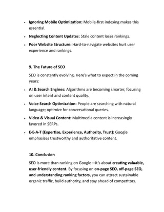 • Ignoring Mobile Optimization: Mobile-first indexing makes this
essential.
• Neglecting Content Updates: Stale content loses rankings.
• Poor Website Structure: Hard-to-navigate websites hurt user
experience and rankings.
9. The Future of SEO
SEO is constantly evolving. Here’s what to expect in the coming
years:
• AI & Search Engines: Algorithms are becoming smarter, focusing
on user intent and content quality.
• Voice Search Optimization: People are searching with natural
language; optimize for conversational queries.
• Video & Visual Content: Multimedia content is increasingly
favored in SERPs.
• E-E-A-T (Expertise, Experience, Authority, Trust): Google
emphasizes trustworthy and authoritative content.
10. Conclusion
SEO is more than ranking on Google—it’s about creating valuable,
user-friendly content. By focusing on on-page SEO, off-page SEO,
and understanding ranking factors, you can attract sustainable
organic traffic, build authority, and stay ahead of competitors.
 