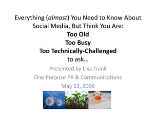 Everything (almost) You Need to Know About
      Social Media, But Think You Are:
                  Too Old
                 Too Busy
         Too Technically-Challenged
                  to ask…
           Presented by Lisa Trank
      One Purpose PR & Communications
                May 13, 2009
 