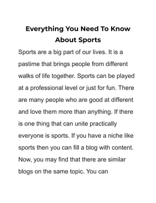 Everything You Need To Know
About Sports
Sports are a big part of our lives. It is a
pastime that brings people from different
walks of life together. Sports can be played
at a professional level or just for fun. There
are many people who are good at different
and love them more than anything. If there
is one thing that can unite practically
everyone is sports. If you have a niche like
sports then you can fill a blog with content.
Now, you may find that there are similar
blogs on the same topic. You can
 