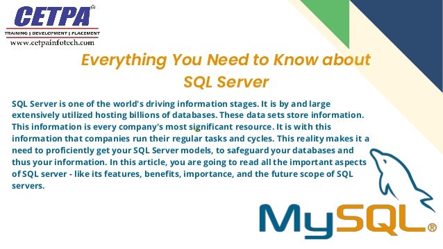 Everything You Need to Know about
SQL Server
SQL Server is one of the world's driving information stages. It is by and large
extensively utilized hosting billions of databases. These data sets store information.
This information is every company's most significant resource. It is with this
information that companies run their regular tasks and cycles. This reality makes it a
need to proficiently get your SQL Server models, to safeguard your databases and
thus your information. In this article, you are going to read all the important aspects
of SQL server - like its features, benefits, importance, and the future scope of SQL
servers.
 