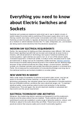Everything you need to know
about Electric Switches and
Sockets
Switches and sockets are electronic tools which are in use in electro circuits. A
switch makes the socket safe by switching off the power supply when not in use.
Having a switch also helps control power consumption and aids in energy saving.
Switches provide the ability to regulate all electrical components and devices used
as a medium to switch between devices like TV, radio, refrigerator, etc., and sockets
are being used to draw electricity from this electronic equipment.
MODERN DAY ELECTRICAL REQUIREMENTS
Earlier, the requirement for lighting and their alternatives were different. Still, today
there's been significant growth that can be seen and observed at every home or
industry, with advancements in technology new types of electrical switches and
socket suppliers. Light switches are used to turn on or turn off the electric lights,
connected equipment, or electrical outlets. In today's world, industries look for style
and distinction in design and opt for beautifully crafted switches. ​Modular switches
have become the latest selling electrical goods in the market that are attaining edge
because of their attractive features like classy design, covered screws, shuttered
sockets, etc. Modular switches and sockets have become popular in a minimal time.
Partly, this is because the customization to home electrical design was long due to
Conventional switches and sockets installed on wooden plates.
NEW VARIETIES IN MARKET
With a wide range of availability of switches and switch plate covers, one has an
option to choose from dimmer switches, or weather-proof sockets, etc. With
technology progressing, the industrial sphere has an abundance of durable switches
that can withstand extreme conditions like rains, electrical surges, etc. To maintain
electrical safety, some switches extend control and protection to the building
infrastructure. Time and again, the circuits' electronic stability is calculated and
improved to suit the power requirement.
ELECTRICAL TECHNOLOGY AND AESTHETICS
Moreover, the modern-day electric switches are designed to suit the residence's
interiors and the place where they are installed. These switches and electrical
switchboard covers are available in a wide range of attractive patterns, colours, and
finishes to adjust to the walls where they are fitted. These have come up as a
practical solution that ensures safety and smooth functionality together.
 