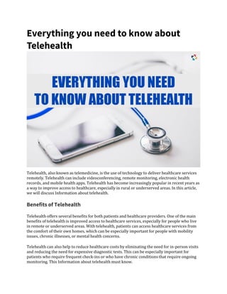 Everything you need to know about
Telehealth
Telehealth, also known as telemedicine, is the use of technology to deliver healthcare services
remotely. Telehealth can include videoconferencing, remote monitoring, electronic health
records, and mobile health apps. Telehealth has become increasingly popular in recent years as
a way to improve access to healthcare, especially in rural or underserved areas. In this article,
we will discuss Information about telehealth.
Benefits of Telehealth
Telehealth offers several benefits for both patients and healthcare providers. One of the main
benefits of telehealth is improved access to healthcare services, especially for people who live
in remote or underserved areas. With telehealth, patients can access healthcare services from
the comfort of their own homes, which can be especially important for people with mobility
issues, chronic illnesses, or mental health concerns.
Telehealth can also help to reduce healthcare costs by eliminating the need for in-person visits
and reducing the need for expensive diagnostic tests. This can be especially important for
patients who require frequent check-ins or who have chronic conditions that require ongoing
monitoring. This Information about telehealth must know.
 