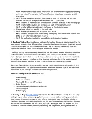 ● Verify whether all the fields accept valid values and show error messages after entering
an invalid value. For example, the 'Account Number' field should not accept special
characters
● Verify whether all the fields have a valid character limit. For example, the ‘Account
Number’ field should accept values between 9 and 18 characters
● Make sure that all the links in the application are clickable and land on the desired page
● Verify whether all the buttons are clickable and work in the desired manner
● Verify whether all the calculations are performed in the desired manner
● Check the scrolling functionality of the application
● Verify whether the application is working in flight mode
● Make sure that the application works during the ongoing transaction when a phone call,
SMS, or any other notifications are received
● Verify the application installation, uninstallation, and update processes
5. Database Testing: During database testing in the banking domain, a tester ensures that the
app has data integrity, while QA specialists assess the database schema and data types, stored
functions and procedures, and data loading speed. The process involves testing database
objects like schemas, tables, views, triggers, and access controls.
The major focus of database testing is to ensure that the banking domain application can store
and retrieve data from the database without data loss. It also ensures that the completed
transactions are committed, and aborted transactions are reverted to avoid any mismatch in the
stored data. Yet another crucial aspect that database testing verifies is that only authorized
applications and users are given access to the database and the underlying tables.
Banking software and applications involve complex transactions that are performed both at UI
and database levels. The complicated database is an entirely separate layer in the application.
Hence, this crucial testing is carried out by database specialists.
Database testing involves techniques like:
● Data Loading
● Database Migration
● Testing DB Schema and Datatypes
● Rules Testing
● Testing Stored Procedures and Functions
● Testing Triggers
● Data Integrity
6. Security Testing: Security testing ensures that the software has no security flaws. Security
testing is highly critical for banking applications and software, as they are highly sensitive in
nature. Also, developers must put in extra effort to protect user data from hacker attacks or
fraudulent activities. During security testing, the QA team ensures that the application complies
with the security regulations and standards, like Open Web Application Security Project, and
exposes no sensitive data for public display. During test preparation, testing teams need to
 