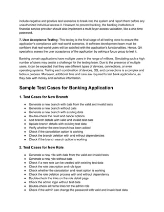 include negative and positive test scenarios to break into the system and report them before any
unauthorized individual access it. However, to prevent hacking, the banking institution or
financial service provider should also implement a multi-layer access validation, like a one-time
password.
7. User Acceptance Testing: This testing is the final stage of all testing done to ensure the
application's compliance with real-world scenarios. A software development team must be
confident that real-world users will be satisfied with the application's functionalities. Hence, QA
specialists assess the user acceptance of the application by asking a focus group to test it.
Banking domain applications have multiple users in the range of millions. Simulating such a high
number of users may create a challenge for the testing team. Due to the presence of multiple
users, it can be expected that they use different types of devices, connections, or even
operating systems. Testing each combination of devices, OS, and connections is a complex and
tedious process. Moreover, additional time and care are required to test bank applications, as
they deal with money and sensitive information.
Sample Test Cases for Banking Application
1. Test Cases for New Branch
● Generate a new branch with data from the valid and invalid tests
● Generate a new branch without data
● Generate a new branch with existing data
● Double-check the reset and cancel options
● Add branch details with valid and invalid test data
● Update branch details with existing test data
● Verify whether the new branch has been added
● Check if the cancelation option is working
● Check the branch deletion with and without dependencies
● Check if the branch search option is working
2. Test Cases for New Role
● Generate a new role with data from the valid and invalid tests
● Generate a new role without data
● Check if a new role can be created with existing test data
● Check the role description and role type
● Check whether the cancelation and reset option is working
● Check the role deletion process with and without dependency
● Double-check the links on the role detail page
● Check the admin login without test data
● Double-check all home links for the admin role
● Check if the admin can change the password with valid and invalid test data
 