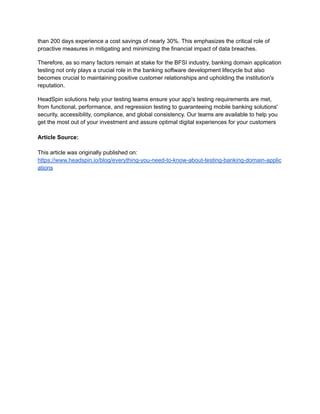 than 200 days experience a cost savings of nearly 30%. This emphasizes the critical role of
proactive measures in mitigating and minimizing the financial impact of data breaches.
Therefore, as so many factors remain at stake for the BFSI industry, banking domain application
testing not only plays a crucial role in the banking software development lifecycle but also
becomes crucial to maintaining positive customer relationships and upholding the institution's
reputation.
HeadSpin solutions help your testing teams ensure your app's testing requirements are met,
from functional, performance, and regression testing to guaranteeing mobile banking solutions'
security, accessibility, compliance, and global consistency. Our teams are available to help you
get the most out of your investment and assure optimal digital experiences for your customers
Article Source:
This article was originally published on:
https://www.headspin.io/blog/everything-you-need-to-know-about-testing-banking-domain-applic
ations
 