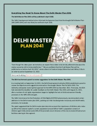 Everything You Need To Know About The Delhi Master Plan 2041
The Delhi Master Plan 2041 will be published in April 2023.
The Delhi Development Authority has informed the Supreme Court that the draught Delhi Master Plan-
2041 (MPD-2041) will most likely be notified in April 2023.
"Even though the dates given are tentative, we expect these dates to be strictly adhered to because the
matter cannot be left in limbo indefinitely." "We are confident that the final Master Plan will be
published on or before April 30, 2023," wrote a Bench of Justices Sanjay Kishan Kaul and Abhay S Oka in
an order issued on September 13, 2022.
Are you looking flat for sale panvel?
The DDA has formed a panel to review suggestions for the Delhi Master Plan 2041.
In a meeting held on September 14, 2021, the Delhi Development Authority (DDA) established a panel to
review the objections and suggestions received on the draught Master Plan for Delhi-2041. The
Authority anticipates receiving final approval for the MPD-2041 by December 2021. Previously, the DDA
had extended the deadline for public feedback on the Delhi Master Plan 2041 until August 23, 2021,
after a number of civil rights organisations began to highlight the lack of child and women-friendly
provisions in the MPD 2041 draught.
The Delhi Commission for the Protection of Child Rights (DCPCR) had previously recommended certain
additions to the Delhi master plan 2041, pointing out that it lacked gender-inclusivity and child-friendly
provisions, for example.
The panel suggested that the Delhi master plan take into account the importance of children, who make
up 30% of the national capital's current population (around 30% of Delhi's population consists of
children aged 0-18) and set aside 30% of the planned area in 18 zones of the city to create infrastructure
facilities catering to this segment.
 
