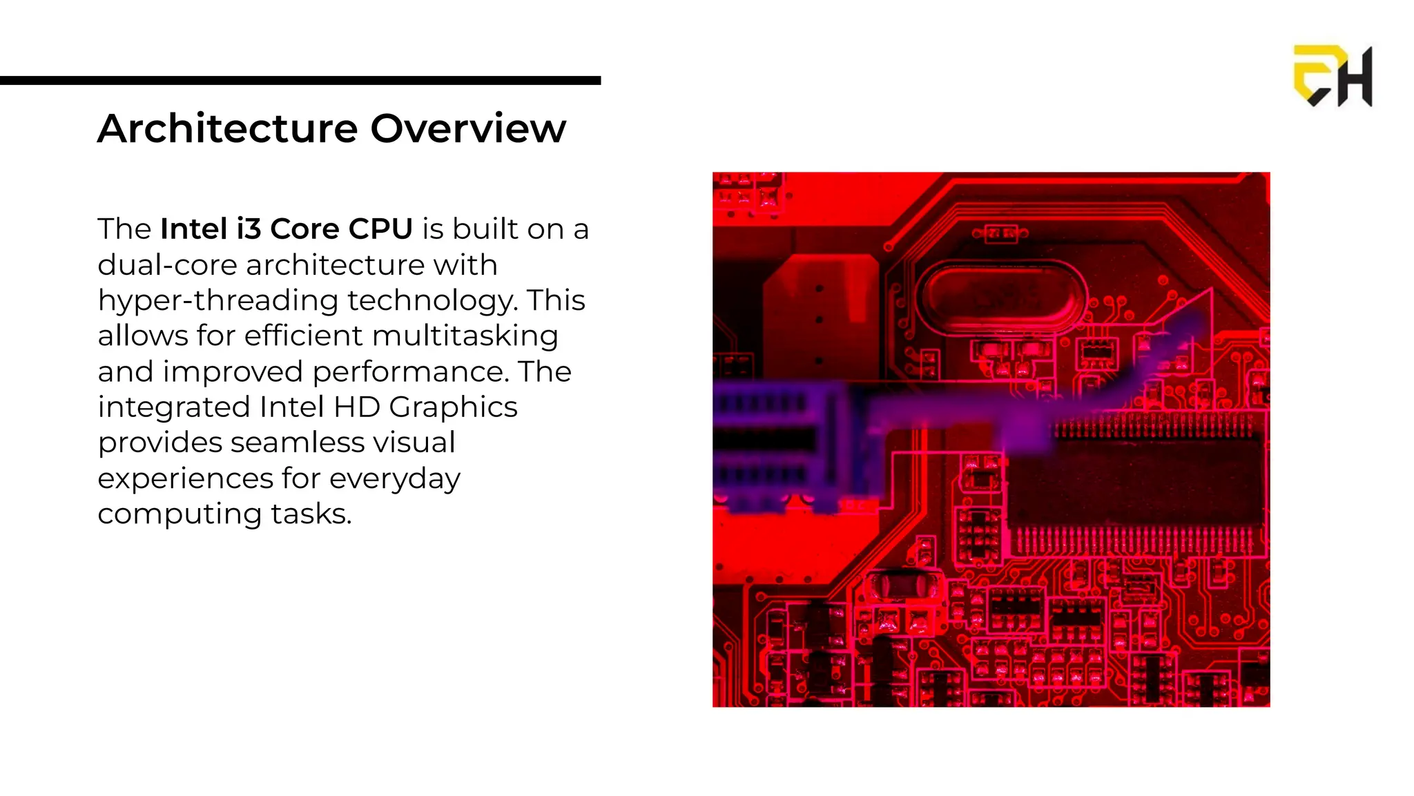 The Intel i3 Core CPU is built on a
dual-core architecture with
hyper-threading technology. This
allows for efﬁcient multitasking
and improved performance. The
integrated Intel HD Graphics
provides seamless visual
experiences for everyday
computing tasks.
Architecture Overview
 