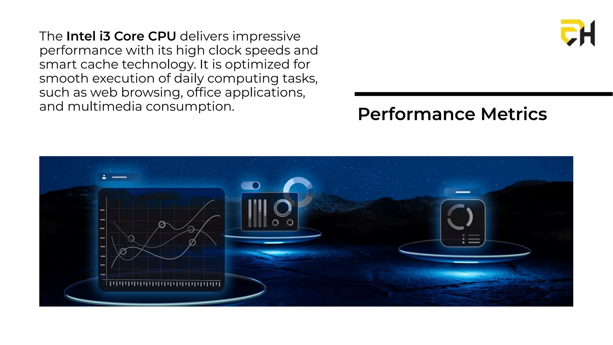 The Intel i3 Core CPU delivers impressive
performance with its high clock speeds and
smart cache technology. It is optimized for
smooth execution of daily computing tasks,
such as web browsing, ofﬁce applications,
and multimedia consumption.
Performance Metrics
 