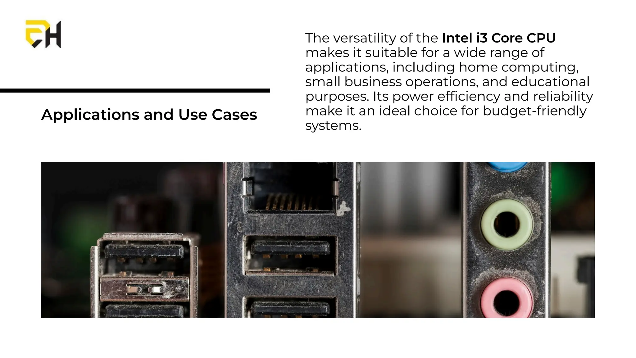 Applications and Use Cases
The versatility of the Intel i3 Core CPU
makes it suitable for a wide range of
applications, including home computing,
small business operations, and educational
purposes. Its power efﬁciency and reliability
make it an ideal choice for budget-friendly
systems.
 