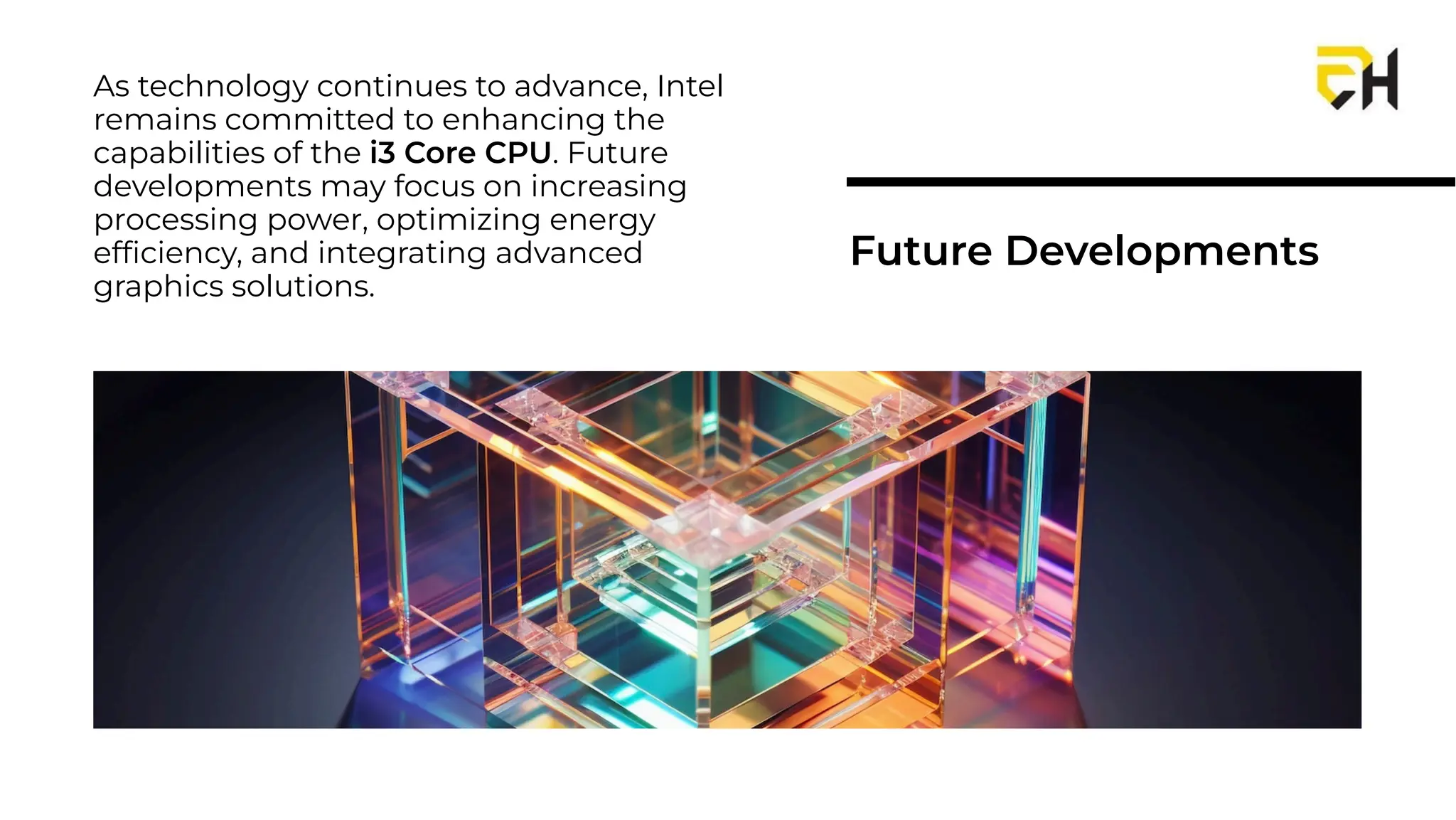 As technology continues to advance, Intel
remains committed to enhancing the
capabilities of the i3 Core CPU. Future
developments may focus on increasing
processing power, optimizing energy
efﬁciency, and integrating advanced
graphics solutions.
Future Developments
 