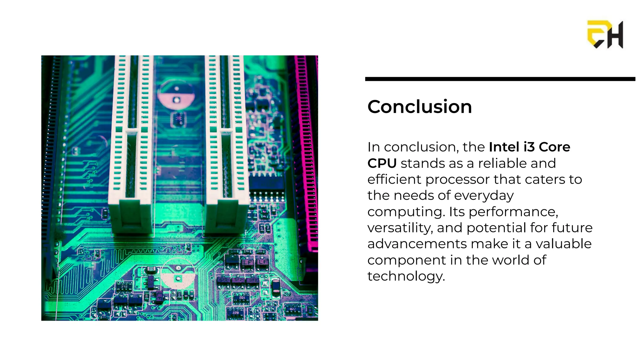 In conclusion, the Intel i3 Core
CPU stands as a reliable and
efﬁcient processor that caters to
the needs of everyday
computing. Its performance,
versatility, and potential for future
advancements make it a valuable
component in the world of
technology.
Conclusion
 