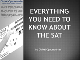 By Global Opportunities
SAT is the standardized test required for
admission into UG courses in the US and other
countries. Introduced in 1926, its scoring and
name have undergone several changes;
originally it was known as the Scholastic
Aptitude Test, it was later named the Scholastic
Assessment Test, later as the SAT I: Reasoning
Test, followed by the SAT Reasoning Test, and
currently just as the SAT.
 