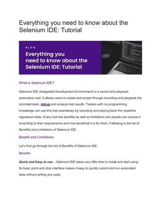 Everything you need to know about the
Selenium IDE: Tutorial
What is Selenium IDE?
Selenium IDE (Integrated Development Environment) is a record and playback
automation tool. It allows users to create test scripts through recording and playback the
recorded tests, debug and analyze test results. Testers with no programming
knowledge can use this tool seamlessly by recording and playing back the repetitive
regression tests. Every tool has benefits as well as limitations and people can choose it
according to their requirements and how beneficial it is for them. Following is the list of
Benefits and Limitations of Selenium IDE.
Benefit and Limitations
Let’s first go through the list of Benefits of Selenium IDE:
Benefits
Quick and Easy to use – Selenium IDE takes very little time to install and start using.
Its basic point and click interface makes it easy to quickly record and run automated
tests without writing any code.
 