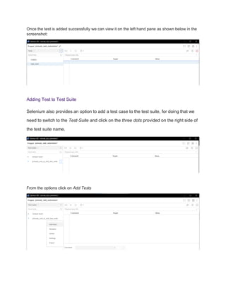 Once the test is added successfully we can view it on the left hand pane as shown below in the
screenshot:
Adding Test to Test Suite
Selenium also provides an option to add a test case to the test suite, for doing that we
need to switch to the Test-Suite and click on the three dots provided on the right side of
the test suite name.
From the options click on Add Tests
 