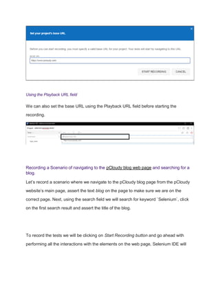 Using the Playback URL field
We can also set the base URL using the Playback URL field before starting the
recording.
Recording a Scenario of navigating to the pCloudy blog web page and searching for a
blog.
Let’s record a scenario where we navigate to the pCloudy blog page from the pCloudy
website’s main page, assert the text blog on the page to make sure we are on the
correct page. Next, using the search field we will search for keyword `Selenium`, click
on the first search result and assert the title of the blog.
To record the tests we will be clicking on Start Recording button and go ahead with
performing all the interactions with the elements on the web page, Selenium IDE will
 