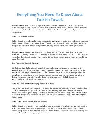 Everything You Need To Know About
Turkish Towels
Turkish towels have become very popular and are even considered the perfect bath towels.
While most high-quality towels are made from cotton or cotton-blend, Turkish towels are valued
for their look, feel, and, most importantly, durability. Read on to understand why people love
them so much:
What Is A Turkish Towel?
Turkish towels are traditionally called peshtemels, hammams, or foutas and made using premium
Turkish cotton. Unlike other cotton fibres, Turkish cotton is famed for its long-fibre that yields
stronger and smoother threads. Longer fibre naturally means fewer joins which gives you a
luxurious feel.
Turkish towels are compact, lightweight, and dry quickly. You can pack them to the gym or
beach without having to worry about carrying a damp towel back home. But it’s not just the fibre
that makes these towels special – they have a flat and loose weave, making them lightweight and
super-absorbent.
The History Of Turkish Towels
It is believed that Turkish towels were first used in Turkish bathhouses or hammams a few
hundred years ago. They were very popular, especially among the royals, and even part of the
ceremonial bath kit gifted to newlyweds. The Ottomans employed artisans who specialised in
rugmaking to weave these towels. Craftsmen used complex weaving techniques and intricate
designs to impress their elite clientele. Today, anyone can own a Turkish towel, but
unfortunately, not all towels are made alike.
What To Look For When Buying Turkish Towels?
Loopys Turkish towels are designed in Australia but crafted in Turkey by artisans who have been
looming and looping for generations. Their unique weaving technique makes them soft and
durable and ensures quick drying. Genuine Turkish towels are made using 100% Turkish cotton.
We do not use synthetic chemicals or dyes – all our towels are made using 100% pure, organic
Turkish cotton.
What Is So Special About Turkish Towels?
Turkish towels are versatile – you can fashion one as a sarong or scarf or even use it as a part of
your home décor. Since they’re lightweight, they make excellent travel towels. You can also
replace cheap beach towels with our range of Turkish towels – they don’t hold sand and stay soft
and absorbent without being heavy after a wash.
 