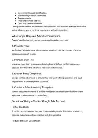 ●​ Government-issued identification
●​ Business registration certificates
●​ Tax documents
●​ Proof of business address
●​ Company ownership details
Once your documents are reviewed and approved, your account receives verification
status, allowing you to continue running ads without interruption.
Why Google Requires Advertiser Verification
Google's verification program serves several important purposes:
1. Prevents Fraud
Verification helps eliminate fake advertisers and reduces the chances of scams
appearing in search results.
2. Improves User Trust
Users are more likely to engage with advertisements from verified businesses
because they know the advertiser has been authenticated.
3. Ensures Policy Compliance
Google verifies advertisers to ensure they follow advertising guidelines and legal
requirements in their respective countries.
4. Creates a Safer Advertising Ecosystem
Verified accounts contribute to a more transparent advertising environment where
legitimate businesses can compete fairly.
Benefits of Using a Verified Google Ads Account
Higher Credibility
A verified account signals that your business is legitimate. This builds trust among
potential customers and can improve click-through rates.
Reduced Risk of Suspension
 