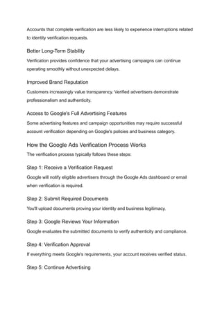 Accounts that complete verification are less likely to experience interruptions related
to identity verification requests.
Better Long-Term Stability
Verification provides confidence that your advertising campaigns can continue
operating smoothly without unexpected delays.
Improved Brand Reputation
Customers increasingly value transparency. Verified advertisers demonstrate
professionalism and authenticity.
Access to Google's Full Advertising Features
Some advertising features and campaign opportunities may require successful
account verification depending on Google's policies and business category.
How the Google Ads Verification Process Works
The verification process typically follows these steps:
Step 1: Receive a Verification Request
Google will notify eligible advertisers through the Google Ads dashboard or email
when verification is required.
Step 2: Submit Required Documents
You'll upload documents proving your identity and business legitimacy.
Step 3: Google Reviews Your Information
Google evaluates the submitted documents to verify authenticity and compliance.
Step 4: Verification Approval
If everything meets Google's requirements, your account receives verified status.
Step 5: Continue Advertising
 