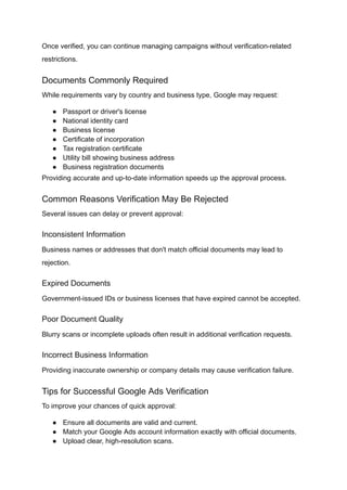 Once verified, you can continue managing campaigns without verification-related
restrictions.
Documents Commonly Required
While requirements vary by country and business type, Google may request:
●​ Passport or driver's license
●​ National identity card
●​ Business license
●​ Certificate of incorporation
●​ Tax registration certificate
●​ Utility bill showing business address
●​ Business registration documents
Providing accurate and up-to-date information speeds up the approval process.
Common Reasons Verification May Be Rejected
Several issues can delay or prevent approval:
Inconsistent Information
Business names or addresses that don't match official documents may lead to
rejection.
Expired Documents
Government-issued IDs or business licenses that have expired cannot be accepted.
Poor Document Quality
Blurry scans or incomplete uploads often result in additional verification requests.
Incorrect Business Information
Providing inaccurate ownership or company details may cause verification failure.
Tips for Successful Google Ads Verification
To improve your chances of quick approval:
●​ Ensure all documents are valid and current.
●​ Match your Google Ads account information exactly with official documents.
●​ Upload clear, high-resolution scans.
 