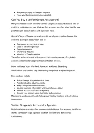 ●​ Respond promptly to Google's requests.
●​ Keep your business information updated.
Can You Buy a Verified Google Ads Account?
Many businesses search online for verified Google Ads accounts to save time or
avoid the verification process. While verified accounts are often advertised for sale,
purchasing an account comes with significant risks.
Google's Terms of Service generally prohibit transferring or selling Google Ads
accounts. Buying an account can lead to:
●​ Permanent account suspension
●​ Loss of advertising budget
●​ Security concerns
●​ Ownership disputes
●​ Violation of Google policies
The safest and most sustainable approach is to create your own Google Ads
account and complete Google's official verification process.
How to Keep Your Verified Account in Good Standing
Verification is only the first step. Maintaining compliance is equally important.
Best practices include:
●​ Follow Google Ads policies at all times.
●​ Avoid misleading advertisements.
●​ Keep billing information accurate.
●​ Update business information whenever changes occur.
●​ Monitor account notifications regularly.
●​ Secure your account using two-factor authentication.
Maintaining good account health helps prevent policy violations and advertising
interruptions.
Verified Google Ads Accounts for Agencies
Digital marketing agencies often manage multiple Google Ads accounts for different
clients. Verification helps agencies establish credibility and demonstrate
transparency.
 
