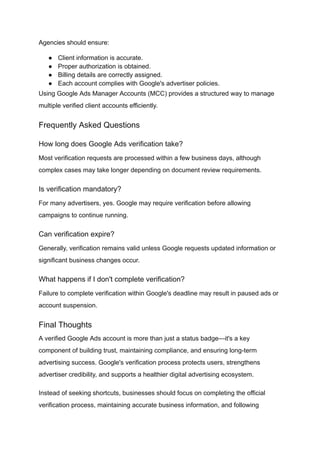 Agencies should ensure:
●​ Client information is accurate.
●​ Proper authorization is obtained.
●​ Billing details are correctly assigned.
●​ Each account complies with Google's advertiser policies.
Using Google Ads Manager Accounts (MCC) provides a structured way to manage
multiple verified client accounts efficiently.
Frequently Asked Questions
How long does Google Ads verification take?
Most verification requests are processed within a few business days, although
complex cases may take longer depending on document review requirements.
Is verification mandatory?
For many advertisers, yes. Google may require verification before allowing
campaigns to continue running.
Can verification expire?
Generally, verification remains valid unless Google requests updated information or
significant business changes occur.
What happens if I don't complete verification?
Failure to complete verification within Google's deadline may result in paused ads or
account suspension.
Final Thoughts
A verified Google Ads account is more than just a status badge—it's a key
component of building trust, maintaining compliance, and ensuring long-term
advertising success. Google's verification process protects users, strengthens
advertiser credibility, and supports a healthier digital advertising ecosystem.
Instead of seeking shortcuts, businesses should focus on completing the official
verification process, maintaining accurate business information, and following
 