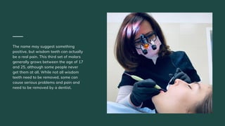 The name may suggest something
positive, but wisdom teeth can actually
be a real pain. This third set of molars
generally grows between the age of 17
and 25, although some people never
get them at all. While not all wisdom
teeth need to be removed, some can
cause serious problems and pain and
need to be removed by a dentist.
 