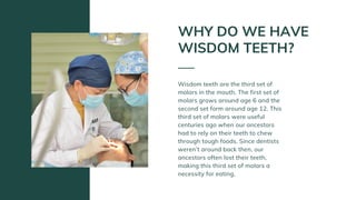 Wisdom teeth are the third set of
molars in the mouth. The first set of
molars grows around age 6 and the
second set form around age 12. This
third set of molars were useful
centuries ago when our ancestors
had to rely on their teeth to chew
through tough foods. Since dentists
weren’t around back then, our
ancestors often lost their teeth,
making this third set of molars a
necessity for eating.
WHY DO WE HAVE
WISDOM TEETH?
 