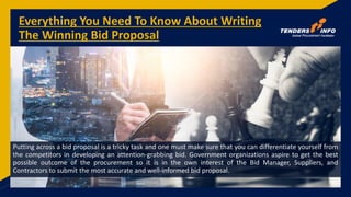 Everything You Need To Know About Writing
The Winning Bid Proposal
Putting across a bid proposal is a tricky task and one must make sure that you can differentiate yourself from
the competitors in developing an attention-grabbing bid. Government organizations aspire to get the best
possible outcome of the procurement so it is in the own interest of the Bid Manager, Suppliers, and
Contractors to submit the most accurate and well-informed bid proposal.
 