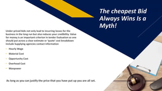 FR
The cheapest Bid
Always Wins Is a
Myth!
10
Under-priced bids not only lead to incurring losses for the
business in the long run but also reduces your credibility. Value
for money is an important criterion in tender Evaluation so one
should put across a clear estimate or ‘quote’ cost breakdown
include Supplying agencies contact information
• Hourly Wage
• Material Cost
• Opportunity Cost
• Overhead Cost
• Manpower
As long as you can justify the price that you have put up you are all set.
 