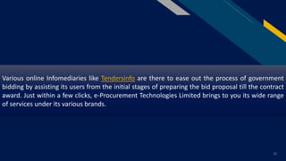 FR
12
Various online Infomediaries like Tendersinfo are there to ease out the process of government
bidding by assisting its users from the initial stages of preparing the bid proposal till the contract
award. Just within a few clicks, e-Procurement Technologies Limited brings to you its wide range
of services under its various brands.
 