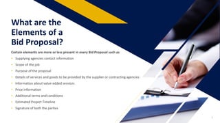 What are the
Elements of a
Bid Proposal?
Certain elements are more or less present in every Bid Proposal such as
• Supplying agencies contact information
• Scope of the job
• Purpose of the proposal
• Details of services and goods to be provided by the supplier or contracting agencies
• Information about value-added services
• Price information
• Additional terms and conditions
• Estimated Project Timeline
• Signature of both the parties
2
 