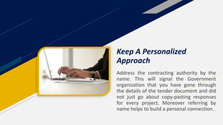 Address the contracting authority by the
name. This will signal the Government
organization that you have gone through
the details of the tender document and did
not just go about copy-pasting responses
for every project. Moreover referring by
name helps to build a personal connection.
Keep A Personalized
Approach
 