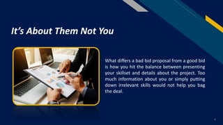 FR
What differs a bad bid proposal from a good bid
is how you hit the balance between presenting
your skillset and details about the project. Too
much information about you or simply putting
down irrelevant skills would not help you bag
the deal.
6
It’s About Them Not You
 