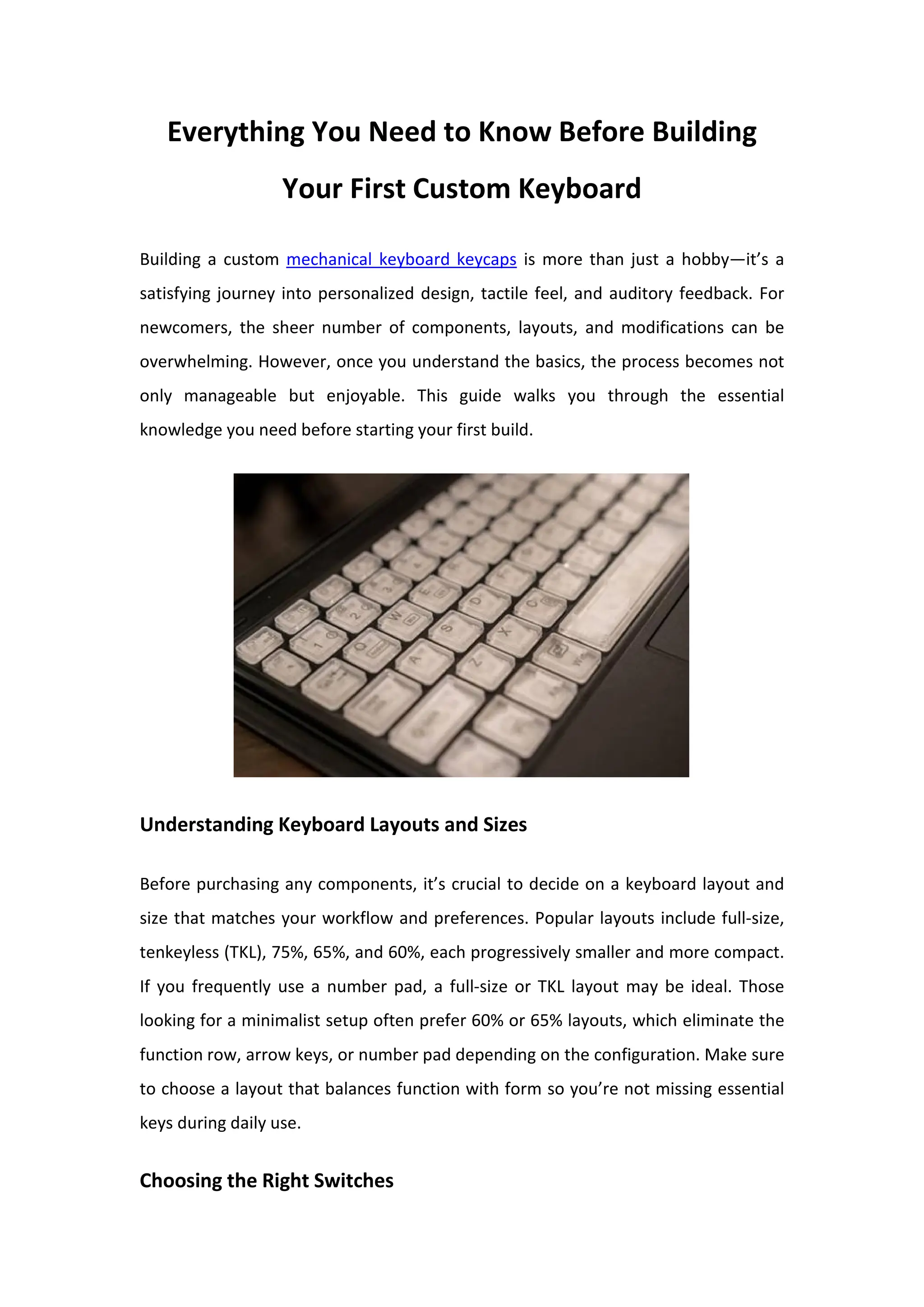 Everything You Need to Know Before Building
Your First Custom Keyboard
Building a custom mechanical keyboard keycaps is more than just a hobby—it’s a
satisfying journey into personalized design, tactile feel, and auditory feedback. For
newcomers, the sheer number of components, layouts, and modifications can be
overwhelming. However, once you understand the basics, the process becomes not
only manageable but enjoyable. This guide walks you through the essential
knowledge you need before starting your first build.
Understanding Keyboard Layouts and Sizes
Before purchasing any components, it’s crucial to decide on a keyboard layout and
size that matches your workflow and preferences. Popular layouts include full-size,
tenkeyless (TKL), 75%, 65%, and 60%, each progressively smaller and more compact.
If you frequently use a number pad, a full-size or TKL layout may be ideal. Those
looking for a minimalist setup often prefer 60% or 65% layouts, which eliminate the
function row, arrow keys, or number pad depending on the configuration. Make sure
to choose a layout that balances function with form so you’re not missing essential
keys during daily use.
Choosing the Right Switches
 