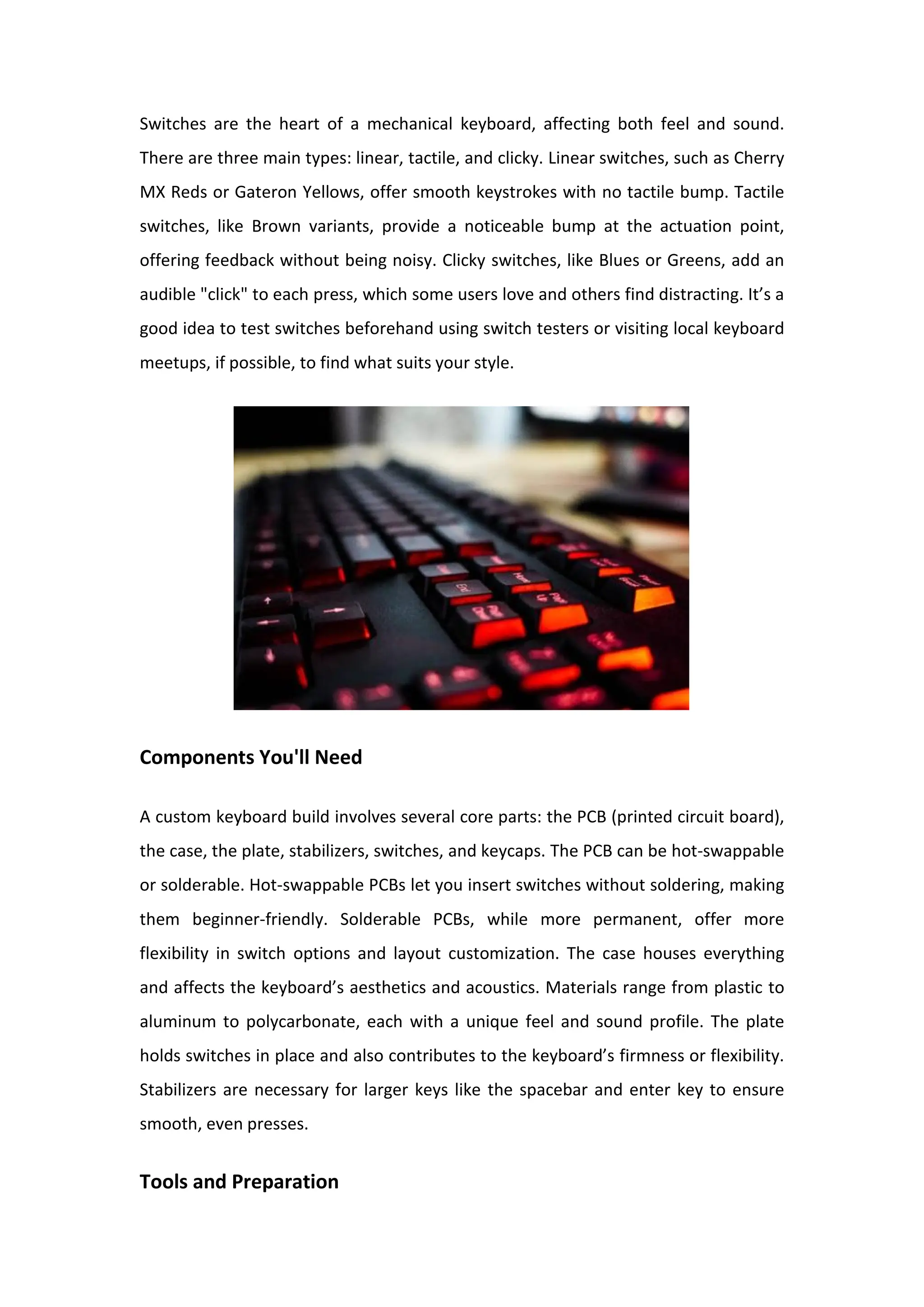 Switches are the heart of a mechanical keyboard, affecting both feel and sound.
There are three main types: linear, tactile, and clicky. Linear switches, such as Cherry
MX Reds or Gateron Yellows, offer smooth keystrokes with no tactile bump. Tactile
switches, like Brown variants, provide a noticeable bump at the actuation point,
offering feedback without being noisy. Clicky switches, like Blues or Greens, add an
audible "click" to each press, which some users love and others find distracting. It’s a
good idea to test switches beforehand using switch testers or visiting local keyboard
meetups, if possible, to find what suits your style.
Components You'll Need
A custom keyboard build involves several core parts: the PCB (printed circuit board),
the case, the plate, stabilizers, switches, and keycaps. The PCB can be hot-swappable
or solderable. Hot-swappable PCBs let you insert switches without soldering, making
them beginner-friendly. Solderable PCBs, while more permanent, offer more
flexibility in switch options and layout customization. The case houses everything
and affects the keyboard’s aesthetics and acoustics. Materials range from plastic to
aluminum to polycarbonate, each with a unique feel and sound profile. The plate
holds switches in place and also contributes to the keyboard’s firmness or flexibility.
Stabilizers are necessary for larger keys like the spacebar and enter key to ensure
smooth, even presses.
Tools and Preparation
 