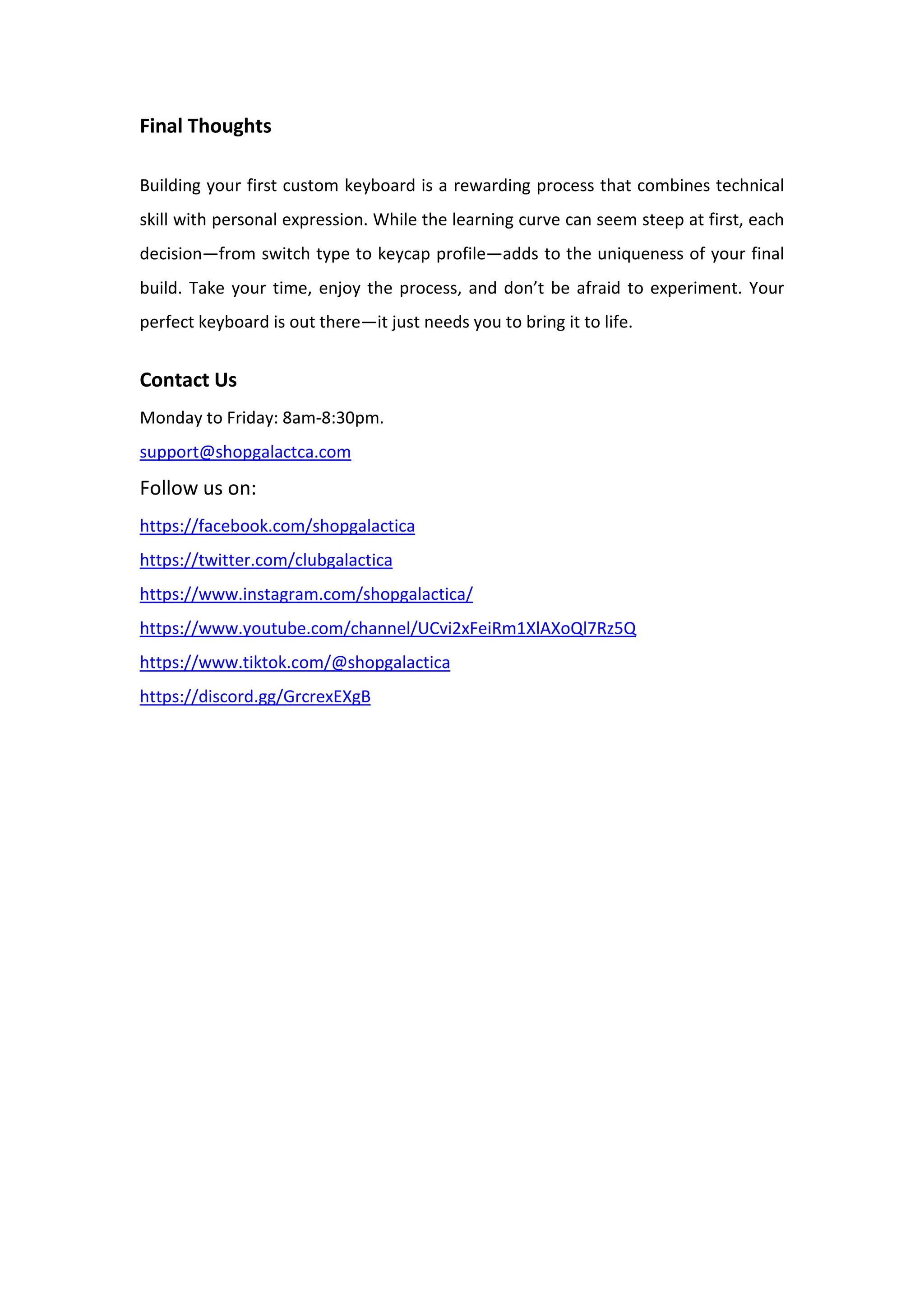 Final Thoughts
Building your first custom keyboard is a rewarding process that combines technical
skill with personal expression. While the learning curve can seem steep at first, each
decision—from switch type to keycap profile—adds to the uniqueness of your final
build. Take your time, enjoy the process, and don’t be afraid to experiment. Your
perfect keyboard is out there—it just needs you to bring it to life.
Contact Us
Monday to Friday: 8am-8:30pm.
support@shopgalactca.com
Follow us on:
https://facebook.com/shopgalactica
https://twitter.com/clubgalactica
https://www.instagram.com/shopgalactica/
https://www.youtube.com/channel/UCvi2xFeiRm1XlAXoQl7Rz5Q
https://www.tiktok.com/@shopgalactica
https://discord.gg/GrcrexEXgB
 