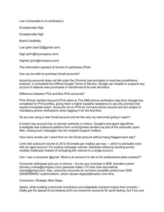 Low (Vulnerable to re-verification)
Exceptionally High
Exceptionally High
Brand Credibility
Low (john.doe123@gmail.com)
High (john@trycompany.com)
Highest (john@company.com)
The information question & format of usefulness (PAA)
Can you be able to purchase Gmail accounts?
Acquiring accounts does not fall under the Criminal Law principles in most law jurisdictions;
however, it contradicts the Official Google Terms of Service. Google can disable or suspend any
account it believes was purchased or transferred at its sole discretion.
Difference between PVA and Non-PVA accounts?
PVA (Phone Verified Account) PVA refers to The SMS phone verification step from Google has
completed for PVA profiles, giving them a higher baseline resistence to security prompts that
require immediate action. Accounts not on PVA do not have phone records and are subject to
mandatory phone verifications when logging in for the first time.
So you are using a new Gmail account and be like why my cold email going in spam?
A brand new account has no domain authority or history. Google's anti-spam algorithms
investigate fast outbound patterns from unrecognised senders as part of the automatic spam
filter, routing such messages into the recipient support mailbox.
How many emails can I send from an old Gmail account without being flagged each day?
Limit cold outbound volume to 30 to 50 emails per mailbox per day — which is advisable even
with an aged account. For scaling campaign volume, distribute outbound sending across
multiple mailboxes instead of increasing the volume on a single account.
Can I use a consumer @gmail. What is an account on dev.to for professional sales outreach?
Consumer addresses give you a chance – but as your business is B2B, branded custom
domains (name@company.com) generate better LTV than their equivalents
(name@gmail.com). Also, consumer accounts do not have complete control over DNS
(DKIM/DMARC customization), which causes degradallocation over time.
Conclusion: Strategic Next Steps
Speed, while building a technical compliance and adaptable outreach engine that converts. I
totally get the appeal of purchasing short-cut consumer accounts for quick testing, but if you are
 