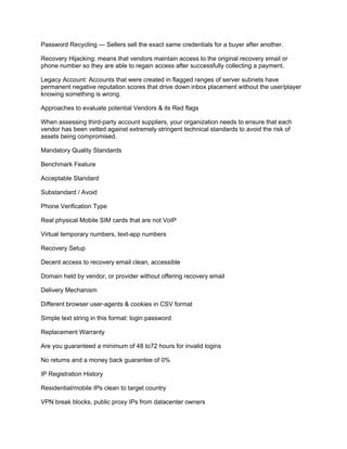 Password Recycling — Sellers sell the exact same credentials for a buyer after another.
Recovery Hijacking: means that vendors maintain access to the original recovery email or
phone number so they are able to regain access after successfully collecting a payment.
Legacy Account: Accounts that were created in flagged ranges of server subnets have
permanent negative reputation scores that drive down inbox placement without the user/player
knowing something is wrong.
Approaches to evaluate potential Vendors & its Red flags
When assessing third-party account suppliers, your organization needs to ensure that each
vendor has been vetted against extremely stringent technical standards to avoid the risk of
assets being compromised.
Mandatory Quality Standards
Benchmark Feature
Acceptable Standard
Substandard / Avoid
Phone Verification Type
Real physical Mobile SIM cards that are not VoIP
Virtual temporary numbers, text-app numbers
Recovery Setup
Decent access to recovery email clean, accessible
Domain held by vendor, or provider without offering recovery email
Delivery Mechanism
Different browser user-agents & cookies in CSV format
Simple text string in this format: login:password
Replacement Warranty
Are you guaranteed a minimum of 48 to72 hours for invalid logins
No returns and a money back guarantee of 0%
IP Registration History
Residential/mobile IPs clean to target country
VPN break blocks, public proxy IPs from datacenter owners
 