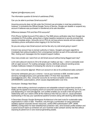 Highest (john@company.com)
The information question & format of usefulness (PAA)
Can you be able to purchase Gmail accounts?
Acquiring accounts does not fall under the Criminal Law principles in most law jurisdictions;
however, it contradicts the Official Google Terms of Service. Google can disable or suspend any
account it believes was purchased or transferred at its sole discretion.
Difference between PVA and Non-PVA accounts?
PVA (Phone Verified Account) PVA refers to The SMS phone verification step from Google has
completed for PVA profiles, giving them a higher baseline resistence to security prompts that
require immediate action. Accounts not on PVA do not have phone records and are subject to
mandatory phone verifications when logging in for the first time.
So you are using a new Gmail account and be like why my cold email going in spam?
A brand new account has no domain authority or history. Google's anti-spam algorithms
investigate fast outbound patterns from unrecognised senders as part of the automatic spam
filter, routing such messages into the recipient support mailbox.
How many emails can I send from an old Gmail account without being flagged each day?
Limit cold outbound volume to 30 to 50 emails per mailbox per day — which is advisable even
with an aged account. For scaling campaign volume, distribute outbound sending across
multiple mailboxes instead of increasing the volume on a single account.
Can I use a consumer @gmail. What is an account on dev.to for professional sales outreach?
Consumer addresses give you a chance – but as your business is B2B, branded custom
domains (name@company.com) generate better LTV than their equivalents
(name@gmail.com). Also, consumer accounts do not have complete control over DNS
(DKIM/DMARC customization), which causes degradallocation over time.
Conclusion: Strategic Next Steps
Speed, while building a technical compliance and adaptable outreach engine that converts. I
totally get the appeal of purchasing short-cut consumer accounts for quick testing, but if you are
just depepnding on rock-sold @gmail. com profiles enables you to build a fast and genuine
relationship with your visitors while all the malicious links that you click on, cause persistent
backtracking in the way your operational pipeline functions along with declining deliverability.
A Secondary Domain Google Workspace Architecture is the best route for sustainable sales
organizations in 2023 or later. Therefore, only through a combination of using authorized
resellers against corporate domain resources, careful DNS authentication (SPF, DKIM,
DMARC) configuration for best reliability/hack protection ratio, strict browser profile isolation and
a paced account warm-up schedule can your business scale outreach activity risk-free without
exposing its planet DJI or core revenue-generating assets.
 