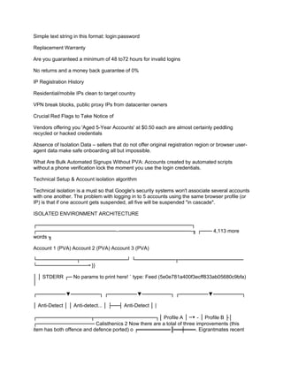 Simple text string in this format: login:password
Replacement Warranty
Are you guaranteed a minimum of 48 to72 hours for invalid logins
No returns and a money back guarantee of 0%
IP Registration History
Residential/mobile IPs clean to target country
VPN break blocks, public proxy IPs from datacenter owners
Crucial Red Flags to Take Notice of
Vendors offering you 'Aged 5-Year Accounts' at $0.50 each are almost certainly peddling
recycled or hacked credentials
Absence of Isolation Data – sellers that do not offer original registration region or browser user-
agent data make safe onboarding all but impossible.
What Are Bulk Automated Signups Without PVA: Accounts created by automated scripts
without a phone verification lock the moment you use the login credentials.
Technical Setup & Account isolation algorithm
Technical isolation is a must so that Google's security systems won't associate several accounts
with one another. The problem with logging in to 5 accounts using the same browser profile (or
IP) is that if one account gets suspended, all five will be suspended "in cascade".
ISOLATED ENVIRONMENT ARCHITECTURE
┌───────────────────────────────────────────┐
┌────────────────────── ────────────────────-╖ ┌─── 4,113 more
‒
words ╖
Account 1 (PVA) Account 2 (PVA) Account 3 (PVA)
└───────────┬─────────────┘ └───────────┬──────────────────
└────────────── }}
╼
│ │ STDERR ┌─ No params to print here! ` type: Feed (5e0e781a400f3ecff833ab05680c9bfa)
│
┌────────▼────────┐ ┌────────▼────────┐ ┌────────▼────────┐
│ Anti-Detect │ │ Anti-detect... │ ├──┤ Anti-Detect │ |
┌───────────────┬─────────────────┐│ Profile A │ ─▼－│ Profile B ├│
┌──────────────── Calisthenics 2 Now there are a total of three improvements (this
item has both offence and defence ported) o ╒═════════╟══╪═══. Eigrantmates recent
 